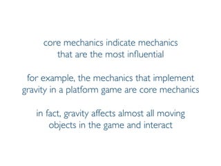 Prof. Pier Luca Lanzi
core mechanics indicate mechanics
that are the most influential
for example, the mechanics that implement
gravity in a platform game are core mechanics
in fact, gravity affects almost all moving
objects in the game and interact
 