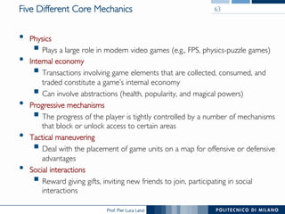 Prof. Pier Luca Lanzi
Five Different Core Mechanics
•  Physics
§ Plays a large role in modern video games (e.g., FPS, physics-puzzle games)
•  Internal economy
§ Transactions involving game elements that are collected, consumed, and
traded constitute a game’s internal economy
§ Can involve abstractions (health, popularity, and magical powers)
•  Progressive mechanisms
§ The progress of the player is tightly controlled by a number of mechanisms
that block or unlock access to certain areas
•  Tactical maneuvering
§ Deal with the placement of game units on a map for offensive or defensive
advantages
•  Social interactions
§ Reward giving gifts, inviting new friends to join, participating in social
interactions
63
 