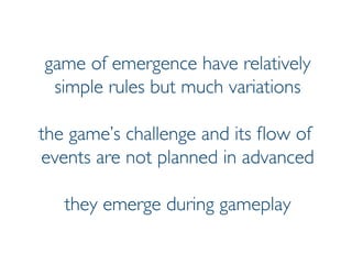 Prof. Pier Luca Lanzi
game of emergence have relatively
simple rules but much variations
the game’s challenge and its flow of
events are not planned in advanced
they emerge during gameplay
 