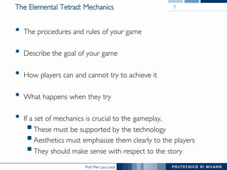 Prof. Pier Luca Lanzi
The Elemental Tetrad: Mechanics
•  The procedures and rules of your game
•  Describe the goal of your game
•  How players can and cannot try to achieve it
•  What happens when they try
•  If a set of mechanics is crucial to the gameplay,
§ These must be supported by the technology
§ Aesthetics must emphasize them clearly to the players
§ They should make sense with respect to the story
7
 