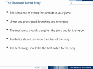 Prof. Pier Luca Lanzi
The Elemental Tetrad: Story
•  The sequence of events that unfolds in your game
•  Linear and prescripted, branching and emergent
•  The mechanics should strengthen the story and let it emerge
•  Aesthetics should reinforce the ideas of the story
•  The technology should be the best suited to the story
8
 