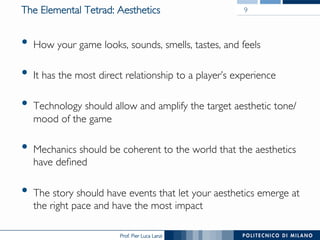 Prof. Pier Luca Lanzi
The Elemental Tetrad: Aesthetics
•  How your game looks, sounds, smells, tastes, and feels
•  It has the most direct relationship to a player’s experience
•  Technology should allow and amplify the target aesthetic tone/
mood of the game
•  Mechanics should be coherent to the world that the aesthetics
have defined
•  The story should have events that let your aesthetics emerge at
the right pace and have the most impact
9
 