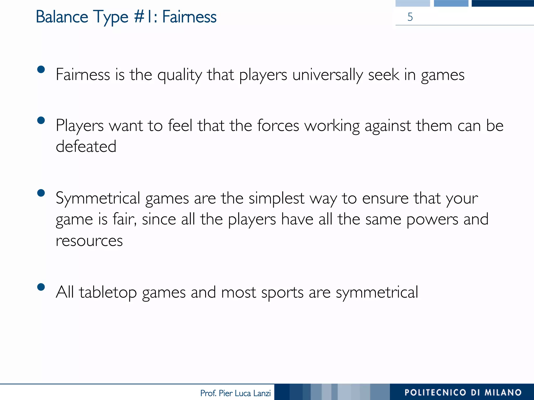 Prof. Pier Luca Lanzi
Balance Type #1: Fairness
•  Fairness is the quality that players universally seek in games
•  Players want to feel that the forces working against them can be
defeated
•  Symmetrical games are the simplest way to ensure that your
game is fair, since all the players have all the same powers and
resources
•  All tabletop games and most sports are symmetrical
5
 