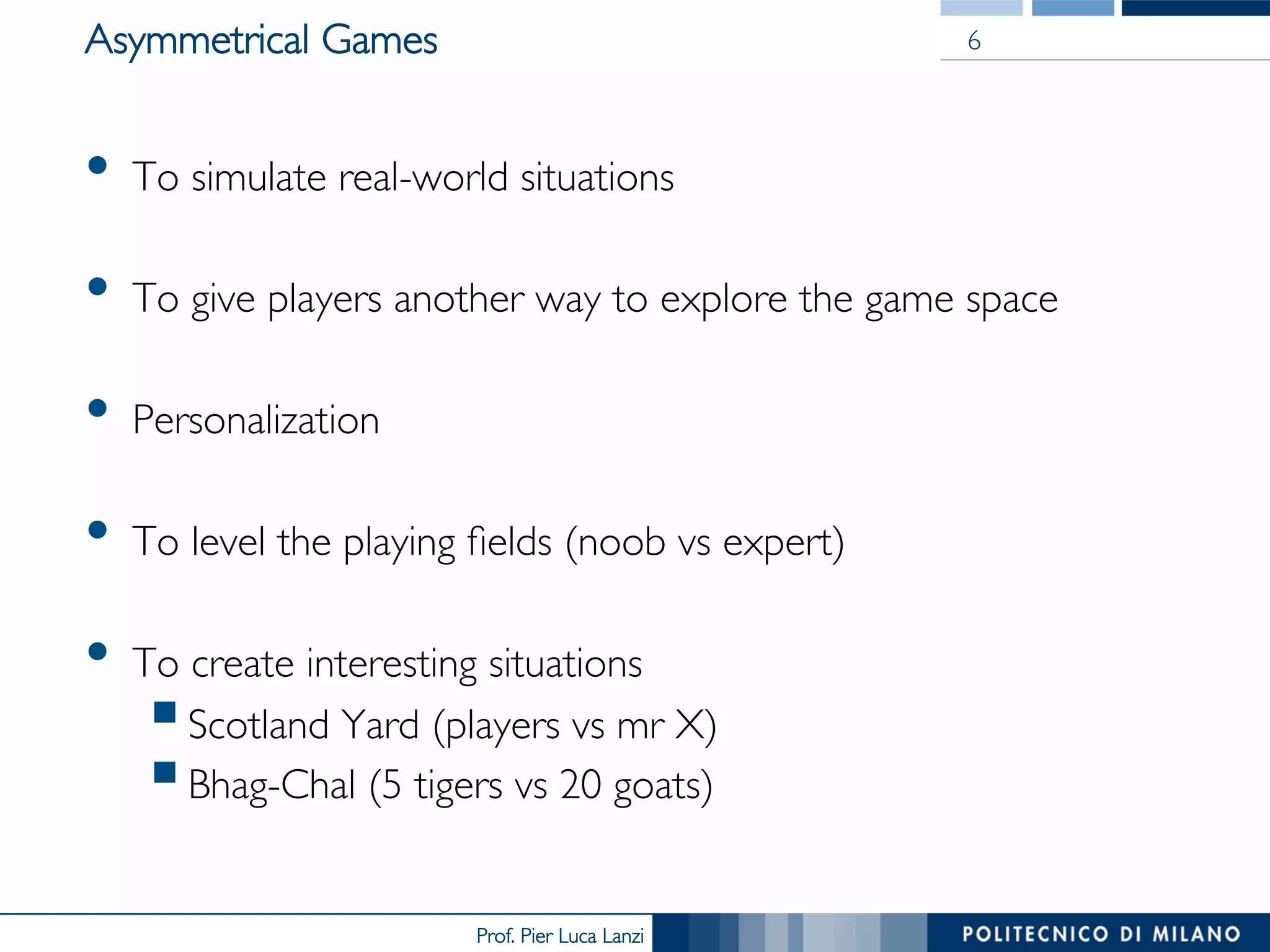 Prof. Pier Luca Lanzi
Asymmetrical Games
•  To simulate real-world situations
•  To give players another way to explore the game space
•  Personalization
•  To level the playing fields (noob vs expert)
•  To create interesting situations
§ Scotland Yard (players vs mr X)
§ Bhag-Chal (5 tigers vs 20 goats)
6
 