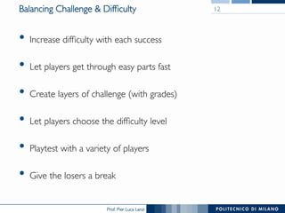 Prof. Pier Luca Lanzi
Balancing Challenge  Difficulty
•  Increase difficulty with each success
•  Let players get through easy parts fast
•  Create layers of challenge (with grades)
•  Let players choose the difficulty level
•  Playtest with a variety of players
•  Give the losers a break
12
 