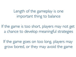 Prof. Pier Luca Lanzi
Length of the gameplay is one
important thing to balance
If the game is too short, players may not get
a chance to develop meaningful strategies
If the game goes on too long, players may
grow bored, or they may avoid the game
 
