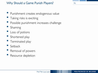 Prof. Pier Luca Lanzi
Why Should a Game Punish Players?
•  Punishment creates endogenous value
•  Taking risks is exciting
•  Possible punishment increases challenge
•  Shaming
•  Loss of potions
•  Shortened play
•  Terminated play
•  Setback
•  Removal of powers
•  Resource depletion
46
 