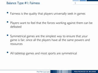Prof. Pier Luca Lanzi
Balance Type #1: Fairness
•  Fairness is the quality that players universally seek in games
•  Players want to feel that the forces working against them can be
defeated
•  Symmetrical games are the simplest way to ensure that your
game is fair, since all the players have all the same powers and
resources
•  All tabletop games and most sports are symmetrical
5
 