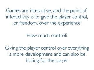 Prof. Pier Luca Lanzi
Games are interactive, and the point of
interactivity is to give the player control,
or freedom, over the experience
How much control?
Giving the player control over everything
is more development and can also be
boring for the player
 