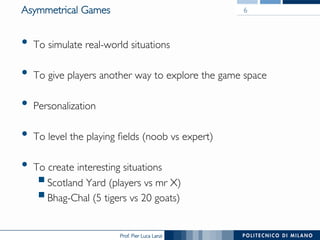 Prof. Pier Luca Lanzi
Asymmetrical Games
•  To simulate real-world situations
•  To give players another way to explore the game space
•  Personalization
•  To level the playing fields (noob vs expert)
•  To create interesting situations
§ Scotland Yard (players vs mr X)
§ Bhag-Chal (5 tigers vs 20 goats)
6
 