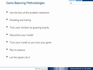 Prof. Pier Luca Lanzi
Game Balancing Methodologies
•  Use the lens of the problem statement
•  Doubling and halving
•  Train your intuition by guessing exactly
•  Document your model
•  Tune your model as you tune your game
•  Plan to balance
•  Let the players do it
65
 
