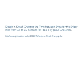 Prof. Pier Luca Lanzi
Design in Detail: Changing the Time between Shots for the Sniper
Rifle from 0.5 to 0.7 Seconds for Halo 3 by Jaime Griesemer.
http://www.gdcvault.com/play/1012649/Design-in-Detail-Changing-the
 