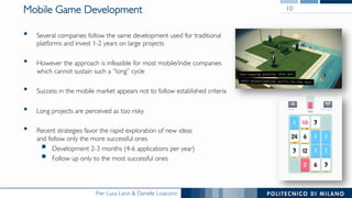 Pier Luca Lanzi & Daniele Loiacono
Mobile Game Development
•  Several companies follow the same development used for traditional
platforms and invest 1-2 years on large projects
•  However the approach is infeasible for most mobile/indie companies
which cannot sustain such a “long” cycle
•  Success in the mobile market appears not to follow established criteria
•  Long projects are perceived as too risky
•  Recent strategies favor the rapid exploration of new ideas
and follow only the more successful ones
§  Development 2-3 months (4-6 applications per year)
§  Follow up only to the most successful ones
10
 