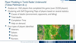 Pier Luca Lanzi & Daniele Loiacono
Player Modeling in Tomb Raider Underworld
(Tobias Mahlmann & c.)
•  Analysis on 1365 players that completed the game (over 25250 players)
•  Clustering with Self Organizing Maps of players based on several statistics
§ Causes of deaths (environment, opponents, and falling)
§ Total deaths
§ Completion Time
§ Help on demand
•  Four types of players identiﬁed
§ Veterans
§ Solvers
§ Paciﬁsts
§ Runners
23
Gaussian kernel. The learning rate is set to 0.7 but is
reased linearly during training reaching the value of 0.1 at
end of the 100 training epochs used. The training samples
presented in a randomly permuted order at each epoch
he algorithm.
n order to minimize the effect of non-deterministic se-
ion of initial weight values we repeat the training 20
es — using dissimilar initial weight vectors — and select
 