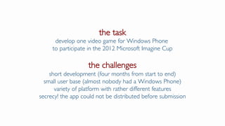 the task
develop one video game for Windows Phone
to participate in the 2012 Microsoft Imagine Cup
the challenges
short development (four months from start to end)
small user base (almost nobody had a Windows Phone)
variety of platform with rather different features
secrecy! the app could not be distributed before submission
 