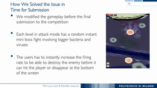 Pier Luca Lanzi & Daniele Loiacono
How We Solved the Issue in
Time for Submission
•  We modiﬁed the gameplay before the ﬁnal
submission to the competition
•  Each level in attack mode has a random instant
mini boss ﬁght involving bigger bacteria and
viruses
•  The users has to instantly increase the ﬁring
rate to be able to destroy the enemy before it
can hit the player or disappear at the bottom
of the screen
45
 