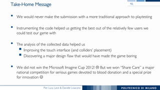 Pier Luca Lanzi & Daniele Loiacono
Take-Home Message
•  We would never make the submission with a more traditional approach to playtesting
•  Instrumenting the code helped us getting the best out of the relatively few users we
could test our game with
•  The analysis of the collected data helped us
§ Improving the touch interface (and colliders’ placement)
§ Discovering a major design ﬂaw that would have made the game boring
•  We did not win the Microsoft Imagine Cup 2012! L But we won “Share Care” a major
national competition for serious games devoted to blood donation and a special prize
for innovation J
46
 