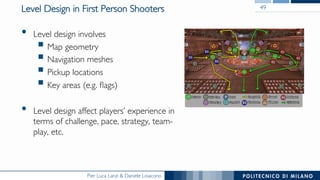 Pier Luca Lanzi & Daniele Loiacono
Level Design in First Person Shooters
•  Level design involves
§ Map geometry
§ Navigation meshes
§ Pickup locations
§ Key areas (e.g. ﬂags)
•  Level design affect players’ experience in
terms of challenge, pace, strategy, team-
play, etc.
49
 