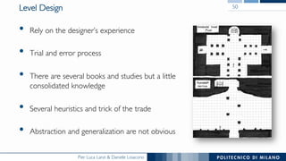 Pier Luca Lanzi & Daniele Loiacono
Level Design
•  Rely on the designer’s experience
•  Trial and error process
•  There are several books and studies but a little
consolidated knowledge
•  Several heuristics and trick of the trade
•  Abstraction and generalization are not obvious
50
 
