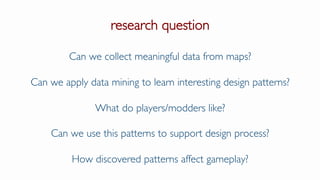 research question
Can we collect meaningful data from maps?
Can we apply data mining to learn interesting design patterns?
What do players/modders like?
Can we use this patterns to support design process?
How discovered patterns affect gameplay?
 