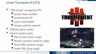 Pier Luca Lanzi & Daniele Loiacono
Unreal Tournament III (UT3)
•  “Old school” competitive FPS
§ several maps available
§ parameterized AI
§ easily customizable
§ already used for research
•  Different game modes
•  Several weapon types
§ Flak Cannon (short range)
§ Rocket Launcher (medium range)
§ Shock Riﬂe (medium range)
§ Sniper Riﬂe (long range)
52
 