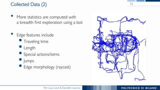 Pier Luca Lanzi & Daniele Loiacono
Collected Data (2)
•  More statistics are computed with
a breadth ﬁrst exploration using a bot
•  Edge features include
§ Traveling time
§ Length
§ Special actions/items
§ Jumps
§ Edge morphology (raycast)
55
 