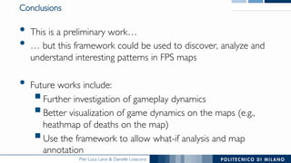 Pier Luca Lanzi & Daniele Loiacono
Conclusions
•  This is a preliminary work…
•  … but this framework could be used to discover, analyze and
understand interesting patterns in FPS maps
•  Future works include:
§ Further investigation of gameplay dynamics
§ Better visualization of game dynamics on the maps (e.g.,
heathmap of deaths on the map)
§ Use the framework to allow what-if analysis and map
annotation
 