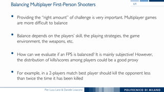 Pier Luca Lanzi & Daniele Loiacono
Balancing Multiplayer First-Person Shooters
•  Providing the “right amount” of challenge is very important. Multiplayer games
are more difﬁcult to balance
•  Balance depends on the players’ skill, the playing strategies, the game
environment, the weapons, etc.
•  How can we evaluate if an FPS is balanced? It is mainly subjective! However,
the distribution of kills/scores among players could be a good proxy
•  For example, in a 2-players match best player should kill the opponent less
than twice the time it has been killed
64
 