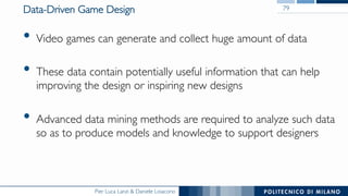 Pier Luca Lanzi & Daniele Loiacono
Data-Driven Game Design
•  Video games can generate and collect huge amount of data
•  These data contain potentially useful information that can help
improving the design or inspiring new designs
•  Advanced data mining methods are required to analyze such data
so as to produce models and knowledge to support designers
79
 