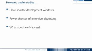 Pier Luca Lanzi & Daniele Loiacono
However, smaller studios …
•  Have shorter development windows
•  Fewer chances of extensive playtesting
•  What about early access?
9
 