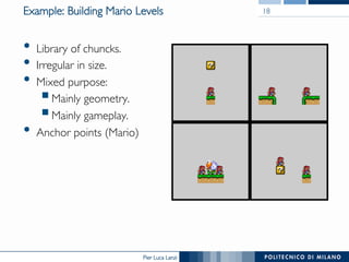 Pier Luca Lanzi
Example: Building Mario Levels
•  Library of chuncks.
•  Irregular in size.
•  Mixed purpose:
§ Mainly geometry.
§ Mainly gameplay.
•  Anchor points (Mario)
18
 