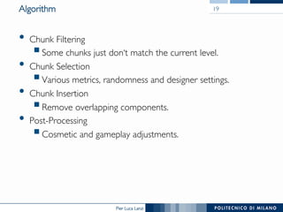 Pier Luca Lanzi
Algorithm
•  Chunk Filtering
§ Some chunks just don‘t match the current level.
•  Chunk Selection
§ Various metrics, randomness and designer settings.
•  Chunk Insertion
§ Remove overlapping components.
•  Post-Processing
§ Cosmetic and gameplay adjustments.
19
 