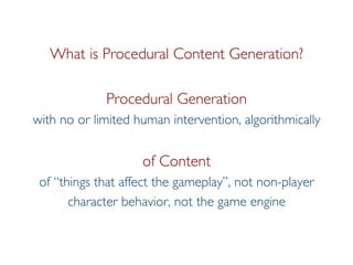 Pier Luca Lanzi
What is Procedural Content Generation?
Procedural Generation
with no or limited human intervention, algorithmically
of Content
of “things that affect the gameplay”, not non-player
character behavior, not the game engine
 