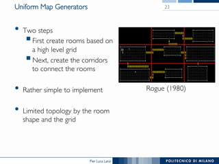 Pier Luca Lanzi
Uniform Map Generators
•  Two steps
§ First create rooms based on
a high level grid
§ Next, create the corridors
to connect the rooms
•  Rather simple to implement
•  Limited topology by the room
shape and the grid
23
Rogue (1980)
 