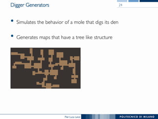 Pier Luca Lanzi
Digger Generators
•  Simulates the behavior of a mole that digs its den
•  Generates maps that have a tree like structure
24
 