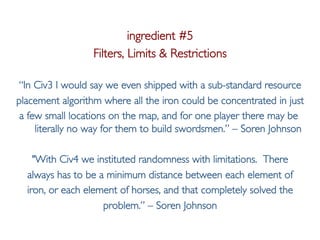 Pier Luca Lanzi
ingredient #5
Filters, Limits & Restrictions
“In Civ3 I would say we even shipped with a sub-standard resource
placement algorithm where all the iron could be concentrated in just
a few small locations on the map, and for one player there may be
literally no way for them to build swordsmen.” – Soren Johnson
"With Civ4 we instituted randomness with limitations. There
always has to be a minimum distance between each element of
iron, or each element of horses, and that completely solved the
problem.” – Soren Johnson
 