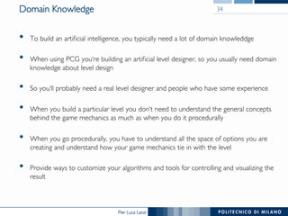 Pier Luca Lanzi
Domain Knowledge
•  To build an artificial intelligence, you typically need a lot of domain knowleddge
•  When using PCG you‘re building an artificial level designer, so you usually need domain
knowledge about level design
•  So you‘ll probably need a real level designer and people who have some experience
•  When you build a particular level you don‘t need to understand the general concepts
behind the game mechanics as much as when you do it procedurally
•  When you go procedurally, you have to understand all the space of options you are
creating and understand how your game mechanics tie in with the level
•  Provide ways to customize your algorithms and tools for controlling and visualizing the
result
34
 