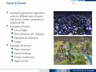 Pier Luca Lanzi
Inputs & Senses
•  Procedural generation algorithms
work on different sets of inputs
and actions (when compared to
traditional AI)
•  Examples of Inputs
§ Line of Sight
§ Point Distance (A*, Dijkstra)
§ Obstacles & Clearance
§ Height
•  Examples of Actions
§ Place resources
§ Layout buildings
§ Create roads/rivers
§ Adjust terrain
35
 