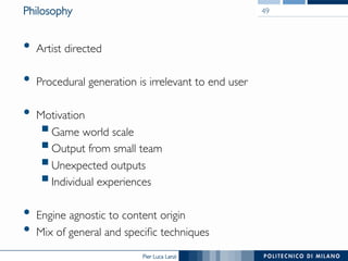 Pier Luca Lanzi
Philosophy
•  Artist directed
•  Procedural generation is irrelevant to end user
•  Motivation
§ Game world scale
§ Output from small team
§ Unexpected outputs
§ Individual experiences
•  Engine agnostic to content origin
•  Mix of general and specific techniques
49
 