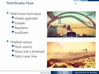 Pier Luca Lanzi
Perlin/Simplex Noise
•  Well known techniques
§ Widely applicable
§ Scalable
§ Repetitive
§ Insufficient
•  Modified version
§ Perlin worms
§ Noise with a threshold
§ Paths, caves, lines
53
 