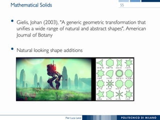 Pier Luca Lanzi
Mathematical Solids
•  Gielis, Johan (2003), "A generic geometric transformation that
unifies a wide range of natural and abstract shapes", American
Journal of Botany
•  Natural looking shape additions
55
 