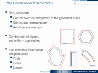 Pier Luca Lanzi
Map Generation for In Verbis Virtus
• Requirements
§ Control over the complexity of the generated maps
§ Continuous representation
§ Avoid decors overlaps
•  Combination of diggers
and uniform approaches
•  Map elements from human
designed levels
§ Walls
§ Doors
§ Decors
57
 