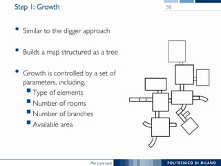 Pier Luca Lanzi
Step 1: Growth
•  Similar to the digger approach
•  Builds a map structured as a tree
•  Growth is controlled by a set of
parameters, including,
§ Type of elements
§ Number of rooms
§ Number of branches
§ Available area
58
 