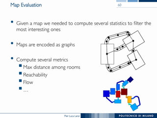 Pier Luca Lanzi
Map Evaluation
•  Given a map we needed to compute several statistics to filter the
most interesting ones
•  Maps are encoded as graphs
•  Compute several metrics
§ Max distance among rooms
§ Reachability
§ Flow
§ …
60
 