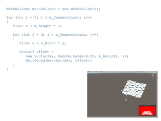 Pier Luca Lanzi e Michele Pirovano – Codemotion Milan November 2015
MeshBuilder meshBuilder = new MeshBuilder();
for (int i = 0; i < m_SegmentCount; i++)
{
float z = m_Length * i;
for (int j = 0; j < m_SegmentCount; j++)
{
float x = m_Width * j;
Vector3 offset =
new Vector3(x, Random.Range(0.0f, m_Height), z);
BuildQuad(meshBuilder, offset);
}
}
 