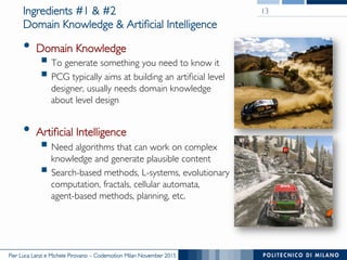 Pier Luca Lanzi e Michele Pirovano – Codemotion Milan November 2015
Ingredients #1 & #2
Domain Knowledge & Artificial Intelligence
•  Domain Knowledge
§ To generate something you need to know it
§ PCG typically aims at building an artificial level
designer, usually needs domain knowledge
about level design
•  Artificial Intelligence
§ Need algorithms that can work on complex
knowledge and generate plausible content
§ Search-based methods, L-systems, evolutionary
computation, fractals, cellular automata,
agent-based methods, planning, etc.
13
 