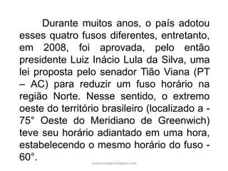 Durante muitos anos, o país adotou
esses quatro fusos diferentes, entretanto,
em 2008, foi aprovada, pelo então
presidente Luiz Inácio Lula da Silva, uma
lei proposta pelo senador Tião Viana (PT
– AC) para reduzir um fuso horário na
região Norte. Nesse sentido, o extremo
oeste do território brasileiro (localizado a -
75° Oeste do Meridiano de Greenwich)
teve seu horário adiantado em uma hora,
estabelecendo o mesmo horário do fuso -
60°. carolcorreageo.blogspot.com
 