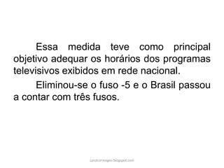 Essa medida teve como principal
objetivo adequar os horários dos programas
televisivos exibidos em rede nacional.
Eliminou-se o fuso -5 e o Brasil passou
a contar com três fusos.
carolcorreageo.blogspot.com
 