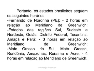 Portanto, os estados brasileiros seguem
os seguintes horários:
-Fernando de Noronha (PE): - 2 horas em
relação ao Meridiano de Greenwich;
-Estados das regiões Sul, Sudeste e
Nordeste, Goiás, Distrito Federal, Tocantins,
Amapá e Pará: - 3 horas em relação ao
Meridiano de Greenwich;
-Mato Grosso do Sul, Mato Grosso,
Rondônia, Amazonas, Roraima e Acre: - 4
horas em relação ao Meridiano de Greenwich.
carolcorreageo.blogspot.com
 