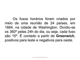 Os fusos horários foram criados por
meio de uma reunião de 24 países, em
1884, na cidade de Washington. Dividiu-se
os 360º pelas 24h do dia, ou seja, cada fuso
são 15º. É contado a partir de Greenwich,
positivos para leste e negativos para oeste.
carolcorreageo.blogspot.com
 